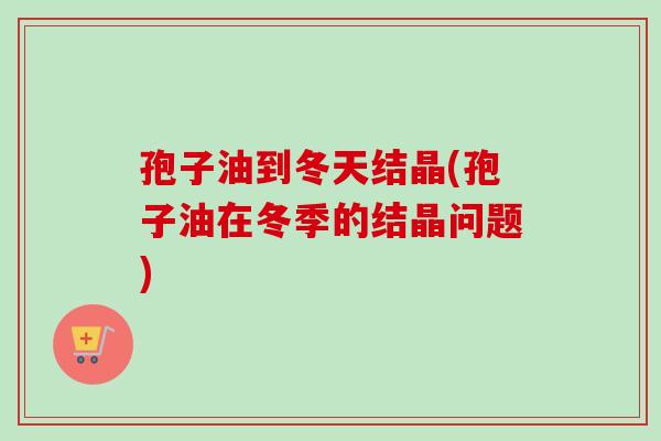 孢子油到冬天结晶(孢子油在冬季的结晶问题)-第1张图片-卓越灵芝孢子粉