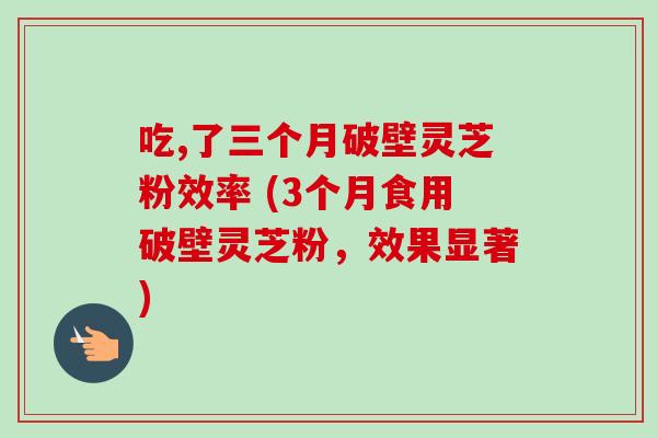 吃,了三个月破壁灵芝粉效率 (3个月食用破壁灵芝粉,效果显著)-第1张图片-卓越灵芝孢子粉 吃,了三个月破壁灵芝粉效率 (3个月食用破壁灵芝粉,效果显著)-第1张图片-卓越灵芝孢子粉