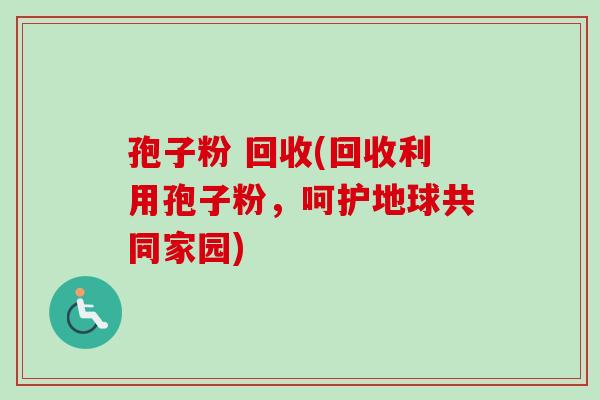 孢子粉 回收(回收利用孢子粉,呵护地球共同家园)-第1张图片-卓越灵芝孢子粉 孢子粉 回收(回收利用孢子粉,呵护地球共同家园)-第1张图片-卓越灵芝孢子粉