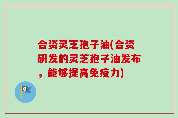 合资灵芝孢子油(合资研发的灵芝孢子油发布,能够提高免疫力)-第1张图片-卓越灵芝孢子粉 合资灵芝孢子油(合资研发的灵芝孢子油发布,能够提高免疫力)-第1张图片-卓越灵芝孢子粉