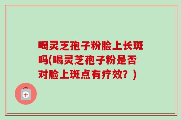 喝灵芝孢子粉脸上长斑吗(喝灵芝孢子粉是否对脸上斑点有疗效?)-第1张图片-卓越灵芝孢子粉 喝灵芝孢子粉脸上长斑吗(喝灵芝孢子粉是否对脸上斑点有疗效?)-第1张图片-卓越灵芝孢子粉