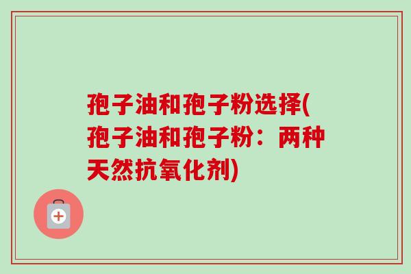 孢子油和孢子粉选择(孢子油和孢子粉:两种天然抗氧化剂)-第1张图片-卓越灵芝孢子粉 孢子油和孢子粉选择(孢子油和孢子粉:两种天然抗氧化剂)-第1张图片-卓越灵芝孢子粉