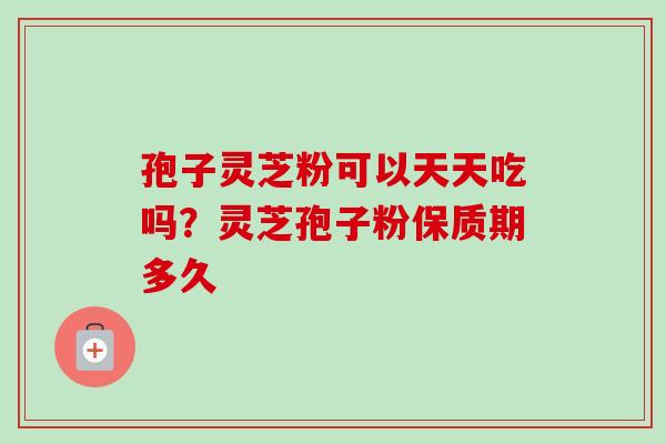 孢子灵芝粉可以天天吃吗？灵芝孢子粉保质期多久-第1张图片-卓越灵芝孢子粉
