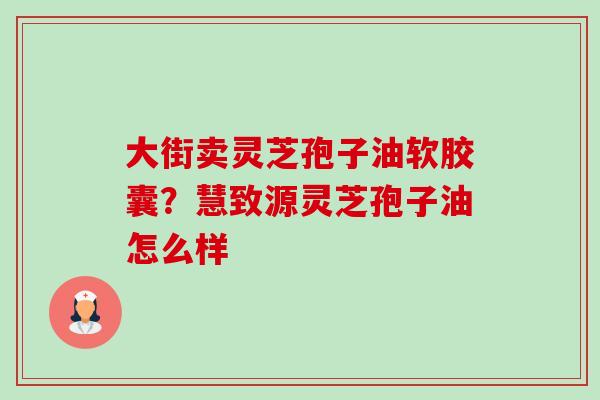 大街卖灵芝孢子油软胶囊？慧致源灵芝孢子油怎么样-第1张图片-卓越灵芝孢子粉