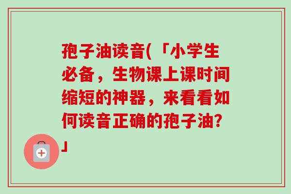 孢子油读音(「小学生必备,生物课上课时间缩短的神器,来看看如何读音正确的孢子油?」-第1张图片-卓越灵芝孢子粉 孢子油读音(「小学生必备,生物课上课时间缩短的神器,来看看如何读音正确的孢子油?」-第1张图片-卓越灵芝孢子粉