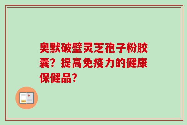 奥默破壁灵芝孢子粉胶囊?提高免疫力的健康保健品?-第1张图片-卓越灵芝孢子粉 奥默破壁灵芝孢子粉胶囊?提高免疫力的健康保健品?-第1张图片-卓越灵芝孢子粉