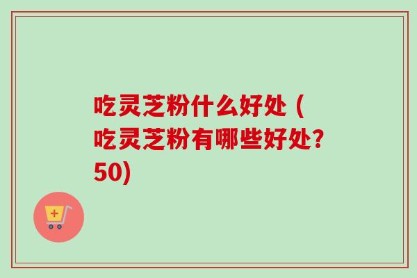 吃灵芝粉什么好处 (吃灵芝粉有哪些好处?50)-第1张图片-卓越灵芝孢子粉 吃灵芝粉什么好处 (吃灵芝粉有哪些好处?50)-第1张图片-卓越灵芝孢子粉