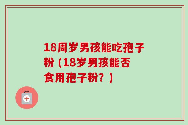 18周岁男孩能吃孢子粉 (18岁男孩能否食用孢子粉?)-第1张图片-卓越灵芝孢子粉 18周岁男孩能吃孢子粉 (18岁男孩能否食用孢子粉?)-第1张图片-卓越灵芝孢子粉