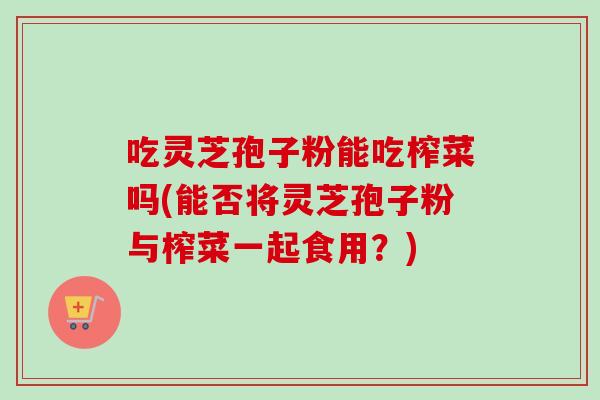 吃灵芝孢子粉能吃榨菜吗(能否将灵芝孢子粉与榨菜一起食用?)-第1张图片-卓越灵芝孢子粉 吃灵芝孢子粉能吃榨菜吗(能否将灵芝孢子粉与榨菜一起食用?)-第1张图片-卓越灵芝孢子粉