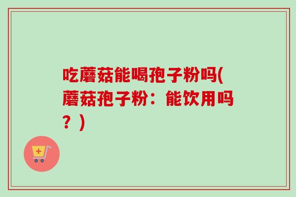 吃蘑菇能喝孢子粉吗(蘑菇孢子粉:能饮用吗?)-第1张图片-卓越灵芝孢子粉 吃蘑菇能喝孢子粉吗(蘑菇孢子粉:能饮用吗?)-第1张图片-卓越灵芝孢子粉