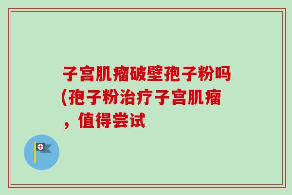 子宫肌瘤破壁孢子粉吗(孢子粉治疗子宫肌瘤，值得尝试-第1张图片-卓越灵芝孢子粉