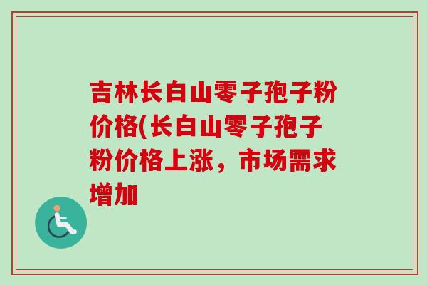 吉林长白山零子孢子粉价格(长白山零子孢子粉价格上涨,市场需求增加-第1张图片-卓越灵芝孢子粉 吉林长白山零子孢子粉价格(长白山零子孢子粉价格上涨,市场需求增加-第1张图片-卓越灵芝孢子粉