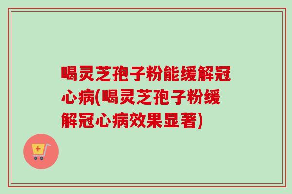 喝灵芝孢子粉能缓解冠心病(喝灵芝孢子粉缓解冠心病效果显著)-第1张图片-卓越灵芝孢子粉 喝灵芝孢子粉能缓解冠心病(喝灵芝孢子粉缓解冠心病效果显著)-第1张图片-卓越灵芝孢子粉