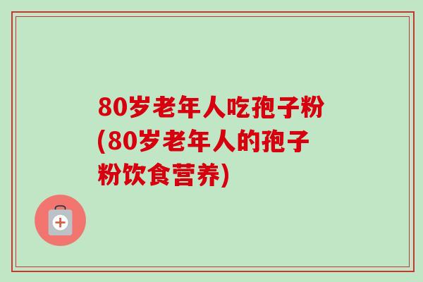 80岁老年人吃孢子粉(80岁老年人的孢子粉饮食营养)-第1张图片-卓越灵芝孢子粉
