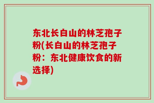 东北长白山的林芝孢子粉(长白山的林芝孢子粉:东北健康饮食的新选择)-第1张图片-卓越灵芝孢子粉 东北长白山的林芝孢子粉(长白山的林芝孢子粉:东北健康饮食的新选择)-第1张图片-卓越灵芝孢子粉