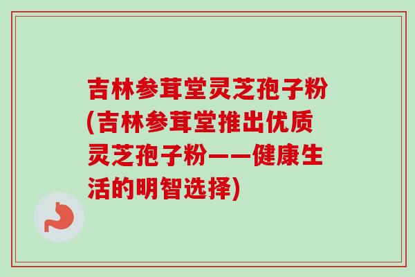 吉林参茸堂灵芝孢子粉(吉林参茸堂推出优质灵芝孢子粉——健康生活的明智选择)-第1张图片-卓越灵芝孢子粉 吉林参茸堂灵芝孢子粉(吉林参茸堂推出优质灵芝孢子粉——健康生活的明智选择)-第1张图片-卓越灵芝孢子粉