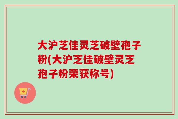 大沪芝佳灵芝破壁孢子粉(大沪芝佳破壁灵芝孢子粉荣获称号)-第1张图片-卓越灵芝孢子粉