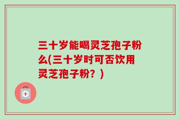 三十岁能喝灵芝孢子粉么(三十岁时可否饮用灵芝孢子粉?)-第1张图片-卓越灵芝孢子粉 三十岁能喝灵芝孢子粉么(三十岁时可否饮用灵芝孢子粉?)-第1张图片-卓越灵芝孢子粉
