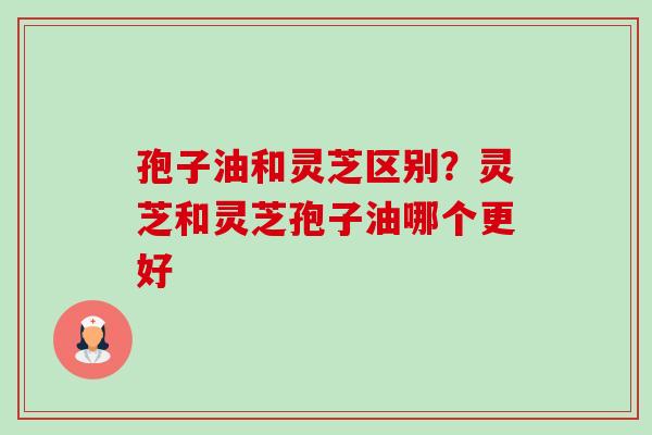 孢子油和灵芝区别？灵芝和灵芝孢子油哪个更好-第1张图片-卓越灵芝孢子粉