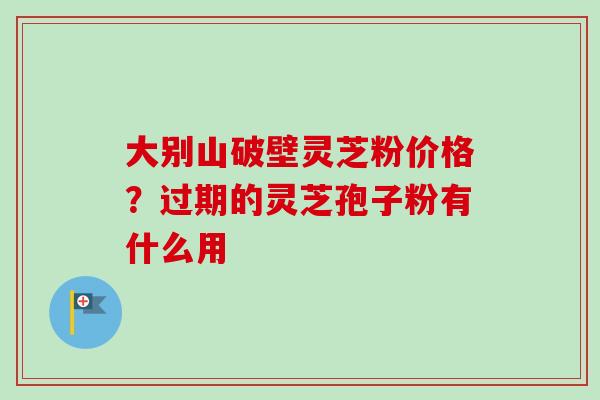 大别山破壁灵芝粉价格？过期的灵芝孢子粉有什么用-第1张图片-卓越灵芝孢子粉