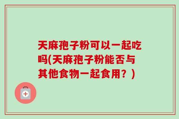 天麻孢子粉可以一起吃吗(天麻孢子粉能否与其他食物一起食用？)-第1张图片-卓越灵芝孢子粉
