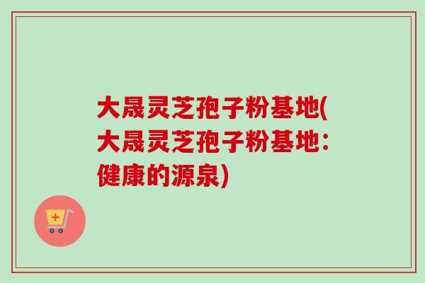 大晟灵芝孢子粉基地(大晟灵芝孢子粉基地:健康的源泉)-第1张图片-卓越灵芝孢子粉 大晟灵芝孢子粉基地(大晟灵芝孢子粉基地:健康的源泉)-第1张图片-卓越灵芝孢子粉