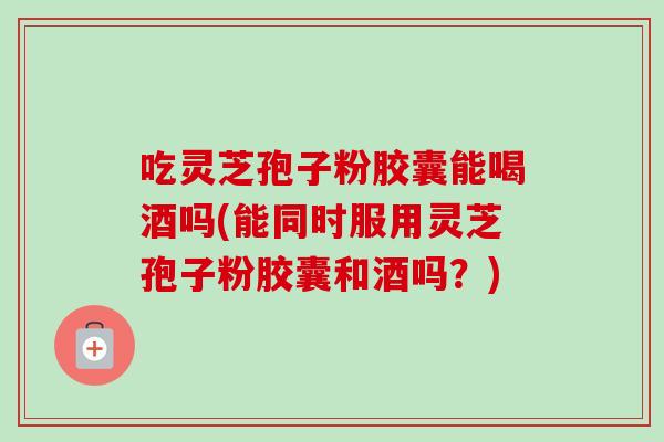 吃灵芝孢子粉胶囊能喝酒吗(能同时服用灵芝孢子粉胶囊和酒吗?)-第1张图片-卓越灵芝孢子粉 吃灵芝孢子粉胶囊能喝酒吗(能同时服用灵芝孢子粉胶囊和酒吗?)-第1张图片-卓越灵芝孢子粉