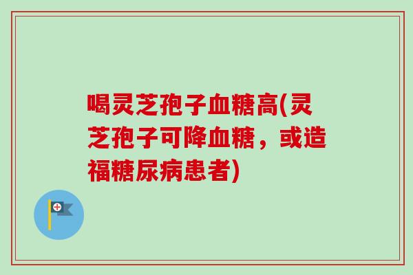 喝灵芝孢子血糖高(灵芝孢子可降血糖,或造福糖尿病患者)-第1张图片-卓越灵芝孢子粉 喝灵芝孢子血糖高(灵芝孢子可降血糖,或造福糖尿病患者)-第1张图片-卓越灵芝孢子粉