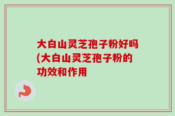 大白山灵芝孢子粉好吗(大白山灵芝孢子粉的功效和作用-第1张图片-卓越灵芝孢子粉