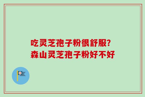 吃灵芝孢子粉很舒服?森山灵芝孢子粉好不好-第1张图片-卓越灵芝孢子粉 吃灵芝孢子粉很舒服?森山灵芝孢子粉好不好-第1张图片-卓越灵芝孢子粉