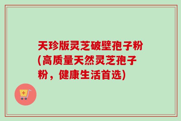 天珍版灵芝破壁孢子粉(高质量天然灵芝孢子粉,健康生活首选)-第1张图片-卓越灵芝孢子粉 天珍版灵芝破壁孢子粉(高质量天然灵芝孢子粉,健康生活首选)-第1张图片-卓越灵芝孢子粉