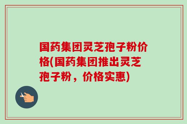 国药集团灵芝孢子粉价格(国药集团推出灵芝孢子粉,价格实惠)-第1张图片-卓越灵芝孢子粉 国药集团灵芝孢子粉价格(国药集团推出灵芝孢子粉,价格实惠)-第1张图片-卓越灵芝孢子粉