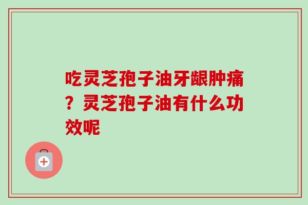 吃灵芝孢子油牙龈肿痛？灵芝孢子油有什么功效呢-第1张图片-卓越灵芝孢子粉