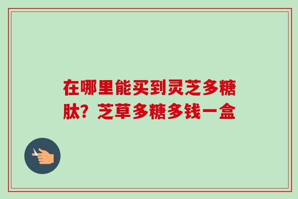 在哪里能买到灵芝多糖肽？芝草多糖多钱一盒-第1张图片-卓越灵芝孢子粉