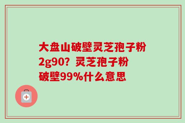 大盘山破壁灵芝孢子粉2g90?灵芝孢子粉破壁99%什么意思-第1张图片-卓越灵芝孢子粉 大盘山破壁灵芝孢子粉2g90?灵芝孢子粉破壁99%什么意思-第1张图片-卓越灵芝孢子粉