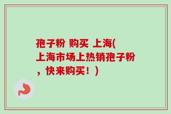 孢子粉 购买 上海(上海市场上热销孢子粉，快来购买！)-第1张图片-卓越灵芝孢子粉