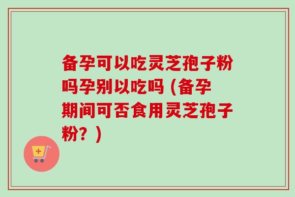备孕可以吃灵芝孢子粉吗孕别以吃吗 (备孕期间可否食用灵芝孢子粉?)-第1张图片-卓越灵芝孢子粉 备孕可以吃灵芝孢子粉吗孕别以吃吗 (备孕期间可否食用灵芝孢子粉?)-第1张图片-卓越灵芝孢子粉