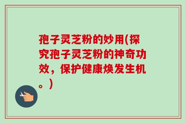孢子灵芝粉的妙用(探究孢子灵芝粉的神奇功效,保护健康焕发生机。)-第1张图片-卓越灵芝孢子粉 孢子灵芝粉的妙用(探究孢子灵芝粉的神奇功效,保护健康焕发生机。)-第1张图片-卓越灵芝孢子粉