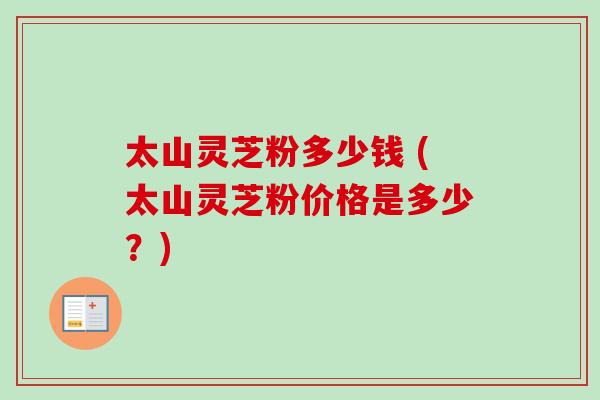 太山灵芝粉多少钱 (太山灵芝粉价格是多少？)-第1张图片-卓越灵芝孢子粉