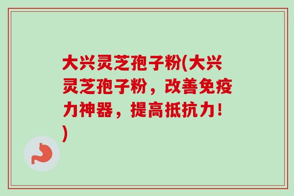 大兴灵芝孢子粉(大兴灵芝孢子粉，改善免疫力神器，提高抵抗力！)-第1张图片-卓越灵芝孢子粉