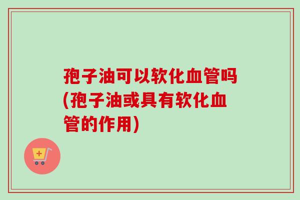 孢子油可以软化血管吗(孢子油或具有软化血管的作用)-第1张图片-卓越灵芝孢子粉 孢子油可以软化血管吗(孢子油或具有软化血管的作用)-第1张图片-卓越灵芝孢子粉