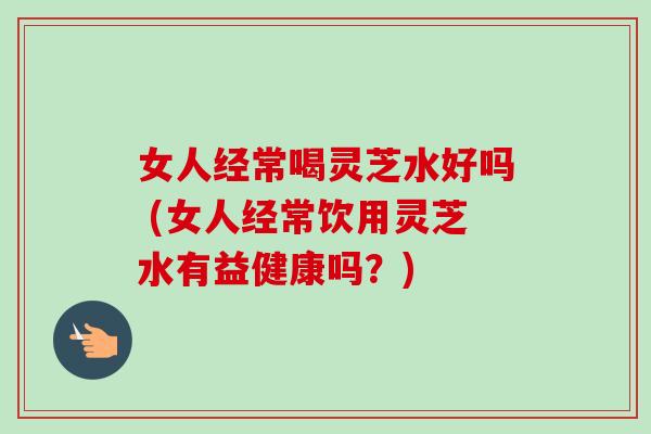 女人经常喝灵芝水好吗 (女人经常饮用灵芝水有益健康吗?)-第1张图片-卓越灵芝孢子粉 女人经常喝灵芝水好吗 (女人经常饮用灵芝水有益健康吗?)-第1张图片-卓越灵芝孢子粉