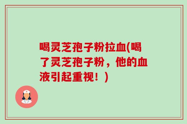 喝灵芝孢子粉拉血(喝了灵芝孢子粉，他的血液引起重视！)-第1张图片-卓越灵芝孢子粉