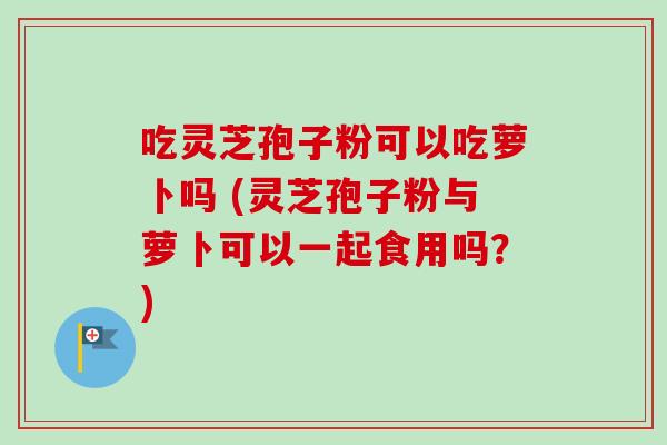 吃灵芝孢子粉可以吃萝卜吗 (灵芝孢子粉与萝卜可以一起食用吗？)-第1张图片-卓越灵芝孢子粉