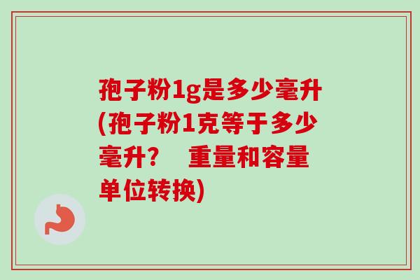 孢子粉1g是多少毫升(孢子粉1克等于多少毫升？  重量和容量单位转换)-第1张图片-卓越灵芝孢子粉