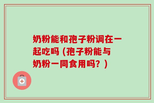 奶粉能和孢子粉调在一起吃吗 (孢子粉能与奶粉一同食用吗?)-第1张图片-卓越灵芝孢子粉 奶粉能和孢子粉调在一起吃吗 (孢子粉能与奶粉一同食用吗?)-第1张图片-卓越灵芝孢子粉