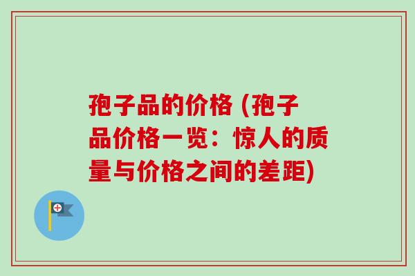 孢子品的价格 (孢子品价格一览:惊人的质量与价格之间的差距)-第1张图片-卓越灵芝孢子粉 孢子品的价格 (孢子品价格一览:惊人的质量与价格之间的差距)-第1张图片-卓越灵芝孢子粉