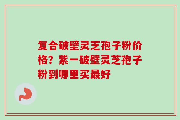 复合破壁灵芝孢子粉价格?紫一破壁灵芝孢子粉到哪里买最好-第1张图片-卓越灵芝孢子粉 复合破壁灵芝孢子粉价格?紫一破壁灵芝孢子粉到哪里买最好-第1张图片-卓越灵芝孢子粉