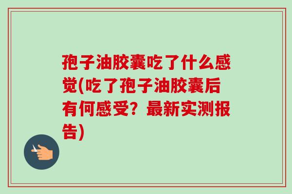 孢子油胶囊吃了什么感觉(吃了孢子油胶囊后有何感受？最新实测报告)-第1张图片-卓越灵芝孢子粉