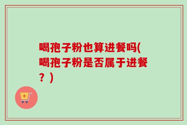 喝孢子粉也算进餐吗(喝孢子粉是否属于进餐?)-第1张图片-卓越灵芝孢子粉 喝孢子粉也算进餐吗(喝孢子粉是否属于进餐?)-第1张图片-卓越灵芝孢子粉